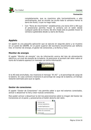 GNOME

                                                                               Formación

                    completamente, que se maximice sólo horizontalmente o sólo
                    verticalmente, que se enrolle (se oculta toda la ventana menos la
                    barra de título), o que no haga nada.

                •   Con “Tecla de movimiento” establecemos una tecla (Ctrl o Alt) que
                    al presionarse permita mover la ventana con el ratón desde
                    cualquier parte de la misma. De otro modo solo es posible mover la
                    ventana sujetándola desde su barra de títulos.




Applets
Un applet es una pequeña aplicación que se ejecuta en segundo plano y se muestra
en un panel de GNOME. En el panel superior del escritorio encontramos por defecto
tres: el monitor de energía, el gestor de conexiones, y la fecha y hora.


Monitor de energía
El applet “Monitor de energía” nos da información acerca del tipo de alimentación
eléctrica y el nivel de energía de la batería. Al posicionar el puntero del ratón sobre el
ícono de la batería aparece un mensaje con dicha información.




Si la XO está enchufada, nos mostrará el mensaje “En AC” y el porcentaje de carga de
la batería. En caso contrario mostrará el porcentaje de carga de la batería y el tiempo
restante estimado para que se agote.




Gestor de conexiones
El applet “Gestor de Conexiones” nos permite saber a que red estamos conectados,
activar o desactivar la red y crear nuevas conexiones.
Para poder activar o desactivar la red nos posicionamos sobre la imagen del Gestor de
Conexiones en el panel, y presionamos el botón derecho del ratón.




                                                                           Página 19 de 26
 