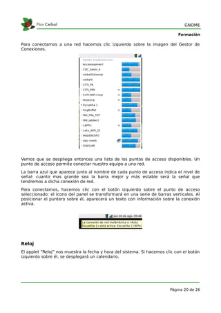 GNOME

                                                                            Formación

Para conectarnos a una red hacemos clic izquierdo sobre la imagen del Gestor de
Conexiones.




Vemos que se despliega entonces una lista de los puntos de acceso disponibles. Un
punto de acceso permite conectar nuestro equipo a una red.
La barra azul que aparece junto al nombre de cada punto de acceso indica el nivel de
señal: cuanto mas grande sea la barra mejor y más estable será la señal que
tendremos a dicha conexión de red.
Para conectarnos, hacemos clic con el botón izquierdo sobre el punto de acceso
seleccionado: el ícono del panel se transformará en una serie de barras verticales. Al
posicionar el puntero sobre él, aparecerá un texto con información sobre la conexión
activa.




Reloj
El applet “Reloj” nos muestra la fecha y hora del sistema. Si hacemos clic con el botón
izquierdo sobre él, se desplegará un calendario.




                                                                        Página 20 de 26
 