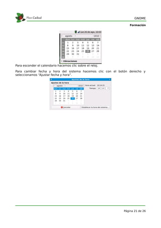 GNOME

                                                                Formación




Para esconder el calendario hacemos clic sobre el reloj.
Para cambiar fecha y hora del sistema hacemos clic con el botón derecho y
seleccionamos “Ajustar fecha y hora”.




                                                            Página 21 de 26
 