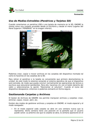GNOME

                                                                           Formación



Uso de Medios Extraíbles (Pendrives y Tarjetas SD)
Cuando conectamos un pendrive USB o una tarjeta de memoria en la XO, GNOME la
monta como una carpeta accesible desde el Escritorio y desde el menú Lugares del
Panel Superior (“PENDRIVE” en la imagen inferior).




Podemos crear, copiar o mover archivos en las carpetas del dispositivo montado tal
como lo hacemos en las carpetas de la XO.
Para retirar el pendrive o la tarjeta es conveniente que primero desmontemos la
unidad: de este modo le estamos avisando al sistema operativo de que el dispositivo
será extraído, de modo que pueda concluir normalmente las operaciones de lectura o
escritura que estuvieran pendientes. Para ello, hacemos clic con el botón derecho del
ratón y seleccionamos la opción “Desmontar el volumen”. Cuando el ícono del
dispositivo desaparece, entonces si podemos extraerlo en forma segura.


Gestionando Carpetas y Archivos
El Gestor de Archivos de GNOME nos permite manipular archivos y carpetas: crear,
eliminar, copiar, mover, abrir, etc.
Existen dos modos de gestionar archivos y carpetas en GNOME: el modo espacial y el
modo navegador.

   •   En el modo espacial cada carpeta se abre en una ventana nueva que la
       representa. Dicha ventana tiene una posición en la pantalla que el usuario
       puede variar. La próxima vez que la carpeta se abra, la ventana aparecerá en el



                                                                       Página 22 de 26
 