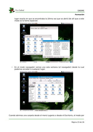 GNOME

                                                                            Formación

       lugar exacto en que se encontraba la última vez que se abrió (de allí que a este
       modo se la llame espacial).




   •   En el modo navegador vemos una sola ventana (el navegador) desde la cual
       podemos acceder a cualquier lugar.




Cuando abrimos una carpeta desde el menú Lugares o desde el Escritorio, el modo por


                                                                        Página 23 de 26
 