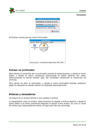 GNOME

                                                                          Formación




Al finalizar vemos que se creó el archivador.




Extraer un archivador
Para extraer el contenido de un archivador primero lo seleccionamos, y desde el menú
Editar o desde el menú contextual presionando el botón derecho del ratón,
seleccionamos la opción Extraer aquí. De inmediato comenzará la extracción de
archivos.
Otra opción es abrir el archivador, y desde el menú Archivador→Extraer podemos
elegir la ubicación en donde colocar el contenido descomprimido.




Enlaces y lanzadores
Un enlace es un acceso directo a una carpeta o archivo.
Si necesitamos crear un enlace, seleccionamos la carpeta o archivo destino y desde el
menú Editar o el menú contextual elegimos la opción Crear enlace. Se crea un ícono
de enlace que luego podemos mover al lugar que más nos convenga.




                                                                      Página 25 de 26
 