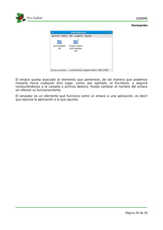 GNOME

                                                                       Formación




El enlace queda asociado al elemento que pertenece, de tal manera que podemos
moverlo hacia cualquier otro lugar, como, por ejemplo, el Escritorio, y seguirá
conduciéndonos a la carpeta o archivo destino. Puedo cambiar el nombre del enlace
sin afectar su funcionamiento.
El lanzador es un elemento que funciona como un enlace a una aplicación, es decir
que ejecuta la aplicación a la que apunta.




                                                                   Página 26 de 26
 