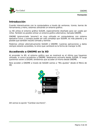 GNOME

                                                                       Formación



Introducción
Cuando interactuamos con la computadora a través de ventanas, íconos, barras de
herramienta y menú, estamos utilizando un entorno gráfico.
La XO utiliza el entorno gráfico SUGAR, especialmente diseñado para ser usado por
niños. También es posible utilizar un entorno gráfico alternativo, llamada GNOME.
GNOME (pronunciado 'jenome') es muy utilizado en computadoras con sistema
operativo Linux, y aunque puede ser más complejo que SUGAR, es más potente y es
posible que también resulte cómodo y familiar.
Podemos utilizar alternativamente SUGAR o GNOME: nuestras aplicaciones y datos
siempre estarán accesibles, lo único que cambiará es la forma de manejar la XO.


Accediendo a GNOME en la XO
Al encender la XO, el entorno gráfico que se mostrará es el último que hayamos
utilizado, si nunca accedimos a GNOME, deberemos activarlo desde SUGAR. Si luego
queremos volver a SUGAR, tendremos que acceder al mismo desde GNOME.
Para acceder a GNOME a través de SUGAR vamos a “Mis ajustes” desde el Menú de
XO.




Allí vemos la opción “Cambiar escritorio”:




                                                                    Página 3 de 26
 
