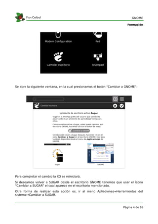 GNOME

                                                                         Formación




Se abre la siguiente ventana, en la cual presionamos el botón “Cambiar a GNOME”:




Para completar el cambio la XO se reiniciará.
Si deseamos volver a SUGAR desde el escritorio GNOME tenemos que usar el ícono
“Cambiar a SUGAR” el cual aparece en el escritorio mencionado.
Otra forma de realizar esta acción es, ir al menú Apliaciones→Herramientas del
sistema→Cambiar a SUGAR.



                                                                      Página 4 de 26
 