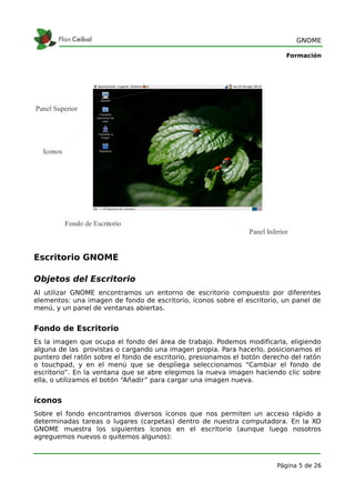 GNOME

                                                                             Formación




Panel Superior




  Iconos




           Fondo de Escritorio
                                                                Panel Inferior


Escritorio GNOME

Objetos del Escritorio
Al utilizar GNOME encontramos un entorno de escritorio compuesto por diferentes
elementos: una imagen de fondo de escritorio, íconos sobre el escritorio, un panel de
menú, y un panel de ventanas abiertas.


Fondo de Escritorio
Es la imagen que ocupa el fondo del área de trabajo. Podemos modificarla, eligiendo
alguna de las provistas o cargando una imagen propia. Para hacerlo, posicionamos el
puntero del ratón sobre el fondo de escritorio, presionamos el botón derecho del ratón
o touchpad, y en el menú que se despliega seleccionamos “Cambiar el fondo de
escritorio”. En la ventana que se abre elegimos la nueva imagen haciendo clic sobre
ella, o utilizamos el botón “Añadir” para cargar una imagen nueva.


íconos
Sobre el fondo encontramos diversos íconos que nos permiten un acceso rápido a
determinadas tareas o lugares (carpetas) dentro de nuestra computadora. En la XO
GNOME muestra los siguientes íconos en el escritorio (aunque luego nosotros
agreguemos nuevos o quitemos algunos):



                                                                          Página 5 de 26
 