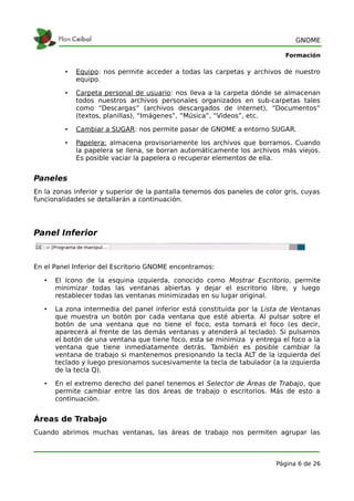 GNOME

                                                                            Formación

         •   Equipo: nos permite acceder a todas las carpetas y archivos de nuestro
             equipo.

         •   Carpeta personal de usuario: nos lleva a la carpeta dónde se almacenan
             todos nuestros archivos personales organizados en sub-carpetas tales
             como “Descargas” (archivos descargados de internet), “Documentos”
             (textos, planillas), “Imágenes”, “Música”, “Videos”, etc.

         •   Cambiar a SUGAR: nos permite pasar de GNOME a entorno SUGAR.

         •   Papelera: almacena provisoriamente los archivos que borramos. Cuando
             la papelera se llena, se borran automáticamente los archivos más viejos.
             Es posible vaciar la papelera o recuperar elementos de ella.


Paneles
En la zonas inferior y superior de la pantalla tenemos dos paneles de color gris, cuyas
funcionalidades se detallarán a continuación.




Panel Inferior



En el Panel Inferior del Escritorio GNOME encontramos:

   •   El ícono de la esquina izquierda, conocido como Mostrar Escritorio, permite
       minimizar todas las ventanas abiertas y dejar el escritorio libre, y luego
       restablecer todas las ventanas minimizadas en su lugar original.

   •   La zona intermedia del panel inferior está constituida por la Lista de Ventanas
       que muestra un botón por cada ventana que esté abierta. Al pulsar sobre el
       botón de una ventana que no tiene el foco, esta tomará el foco (es decir,
       aparecerá al frente de las demás ventanas y atenderá al teclado). Si pulsamos
       el botón de una ventana que tiene foco, esta se minimiza y entrega el foco a la
       ventana que tiene inmediatamente detrás. También es posible cambiar la
       ventana de trabajo si mantenemos presionando la tecla ALT de la izquierda del
       teclado y luego presionamos sucesivamente la tecla de tabulador (a la izquierda
       de la tecla Q).

   •   En el extremo derecho del panel tenemos el Selector de Áreas de Trabajo, que
       permite cambiar entre las dos áreas de trabajo o escritorios. Más de esto a
       continuación.


Áreas de Trabajo
Cuando abrimos muchas ventanas, las áreas de trabajo nos permiten agrupar las



                                                                         Página 6 de 26
 