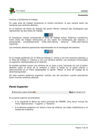 GNOME

                                                                           Formación

mismas y facilitarnos el trabajo.
En cada área de trabajo tendremos el mismo escritorio: lo que variará serán las
ventanas que veremos abiertas.
En el Selector de Áreas de Trabajo del panel inferior veremos dos rectángulos que
representan las dos Áreas de Trabajo.


El rectángulo celeste corresponde al Área de Trabajo activa. Podemos cambiarnos
entre áreas de trabajo efectuando un clic sobre los rectángulos del selector, o
presionando    simultáneamente    CTRL+ALT+flecha    derecha,   CTRL+ALT+flecha
izquierda.
Las ventanas abiertas aparecerán representadas en el rectángulo del selector:




En la imagen podemos ver el “Área de Trabajo 1” activa y con tres ventanas abiertas, y
el “Área de Trabajo 2” inactiva y con una ventana abierta. Las ventanas minimizadas
no aparecen representadas en el selector.
Es posible también mover una ventana de un área a otra, haciendo clic con el botón
derecho sobre el título de la ventana o sobre el botón en el panel inferior y
seleccionando en el menú desplegable la opción “Mover al área de trabajo de la
derecha/izquierda”.
De esta manera podemos organizar nuestro uso del escritorio cuando precisamos
tener muchas ventanas abiertas.




Panel Superior



En el panel superior encontramos:

   •   A la izquierda la Barra de menú principal de GNOME. Esta barra incluye los
       menú “Aplicaciones”, “Lugares” y “Sistema”.

   •   A la derecha podemos ver fecha y hora de sistema, las redes inalámbricas y el
       estado de la batería.




                                                                        Página 7 de 26
 