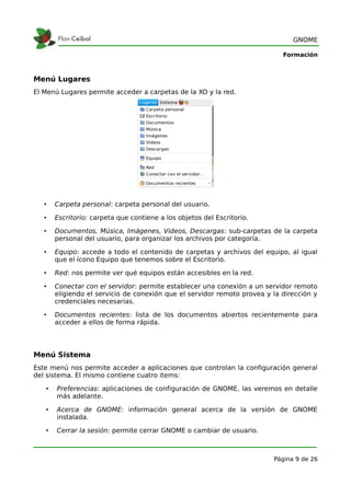 GNOME

                                                                            Formación



Menú Lugares
El Menú Lugares permite acceder a carpetas de la XO y la red.




   •   Carpeta personal: carpeta personal del usuario.

   •   Escritorio: carpeta que contiene a los objetos del Escritorio.

   •   Documentos, Música, Imágenes, Videos, Descargas: sub-carpetas de la carpeta
       personal del usuario, para organizar los archivos por categoría.

   •   Equipo: accede a todo el contenido de carpetas y archivos del equipo, al igual
       que el ícono Equipo que tenemos sobre el Escritorio.

   •   Red: nos permite ver qué equipos están accesibles en la red.

   •   Conectar con el servidor: permite establecer una conexión a un servidor remoto
       eligiendo el servicio de conexión que el servidor remoto provea y la dirección y
       credenciales necesarias.

   •   Documentos recientes: lista de los documentos abiertos recientemente para
       acceder a ellos de forma rápida.




Menú Sistema
Este menú nos permite acceder a aplicaciones que controlan la configuración general
del sistema. El mismo contiene cuatro items:

   •   Preferencias: aplicaciones de configuración de GNOME, las veremos en detalle
       más adelante.

   •   Acerca de GNOME: información general acerca de la versión de GNOME
       instalada.

   •   Cerrar la sesión: permite cerrar GNOME o cambiar de usuario.



                                                                         Página 9 de 26
 