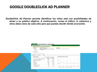 GOOGLE DOUBLECLICK AD PLANNER
DoubleClick Ad Planner permite identificar los sitios web con posibilidades de
atraer a su público objetivo. A continuación, revisa el tráfico, la cobertura y
otros datos clave de cada sitio para que puedas decidir dónde anunciarte.
 