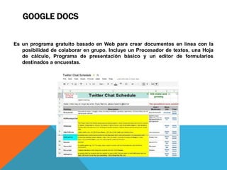 GOOGLE DOCS
Es un programa gratuito basado en Web para crear documentos en línea con la
posibilidad de colaborar en grupo. Incluye un Procesador de textos, una Hoja
de cálculo, Programa de presentación básico y un editor de formularios
destinados a encuestas.
 
