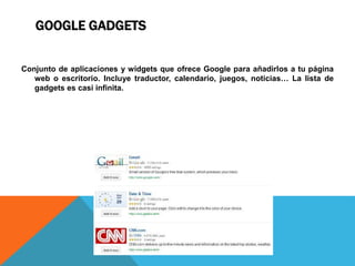 GOOGLE GADGETS
Conjunto de aplicaciones y widgets que ofrece Google para añadirlos a tu página
web o escritorio. Incluye traductor, calendario, juegos, noticias… La lista de
gadgets es casi infinita.
 