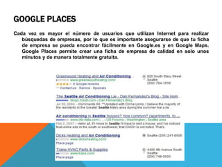 GOOGLE PLACES
Cada vez es mayor el número de usuarios que utilizan Internet para realizar
búsquedas de empresas, por lo que es importante asegurarse de que tu ficha
de empresa se pueda encontrar fácilmente en Google.es y en Google Maps.
Google Places permite crear una ficha de empresa de calidad en solo unos
minutos y de manera totalmente gratuita.
 