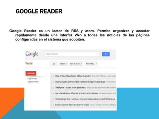 GOOGLE READER
Google Reader es un lector de RSS y atom. Permite organizar y acceder
rápidamente desde una interfaz Web a todas las noticias de las páginas
configuradas en el sistema que soporten.
 