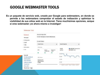 GOOGLE WEBMASTER TOOLS
Es un paquete de servicio web, creado por Google para webmasters, en donde se
permite a los webmasters comprobar el estado de indización y optimizar la
visibilidad de sus sitios web en la Internet. Tiene muchísimas opciones, asique
si eres webmaster ¡ve ahora mismo a investigar!
 