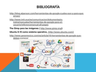BIBLIOGRAFÍA
http://blog.atperson.com/herramientas-de-google-cuales-son-y-para-que-
sirven/
http://www.imh.eus/es/comunicacion/dokumentazio-
irekia/manuales/herramientas-de-google-para-el-
usuario/referencemanual-all-pages
The Gimp para las imágenes ( http://www.gimp.org/)
Ubuntu 8.10 como sistema operativo, (http://www.ubuntu.com/)
http://www.gessmexico.com/es/article/10-herramientas-de-google-que-
debes-conocer
 
