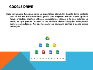 GOOGLE DRIVE
Esta herramienta funciona como un gran fólder digital. En Google Drive contarás
con 15 GB de almacenamiento gratis para empezar, donde podrás guardar
fotos, artículos, diseños, dibujos, grabaciones, vídeos o lo que quieras. Lo
mejor, es que puedes acceder a tus archivos desde cualquier smartphone,
tablet o computadora. Así que tus archivos podrán ir contigo a donde quiera
que vayas.
 