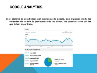GOOGLE ANALYTICS
Es el sistema de estadísticas por excelencia de Google. Con él podrás medir los
visitantes de tu web, la procedencia de las visitas, las palabras clave por las
que te han encontrado.
 