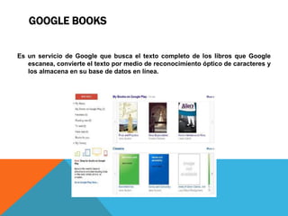 GOOGLE BOOKS
Es un servicio de Google que busca el texto completo de los libros que Google
escanea, convierte el texto por medio de reconocimiento óptico de caracteres y
los almacena en su base de datos en línea.
 