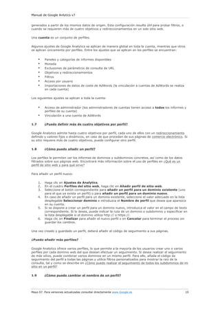 Manual de Google Anlytics v7


generados a partir de los mismos datos de origen. Esta configuración resulta útil para probar filtros, o
cuando se requieren más de cuatro objetivos y redireccionamientos en un solo sitio web.

Una cuenta es un conjunto de perfiles.

Algunos ajustes de Google Analytics se aplican de manera global en toda la cuenta, mientras que otros
se aplican únicamente por perfiles. Entre los ajustes que se aplican en los perfiles se encuentran:


      •    Paneles y categorías de informes disponibles
      •    Moneda
      •    Exclusiones de parámetros de consulta de URL
      •    Objetivos y redireccionamientos
      •    Filtros
      •    Acceso por usuario
      •    Importaciones de datos de coste de AdWords (la vinculación a cuentas de AdWords se realiza
           en cada cuenta)

Los siguientes ajustes se aplican a toda la cuenta:


      •    Acceso de administrador (los administradores de cuentas tienen acceso a todos los informes y
           perfiles de su cuenta)
      •    Vinculación a una cuenta de AdWords

1.7        ¿Puedo definir más de cuatro objetivos por perfil?


Google Analytics admite hasta cuatro objetivos por perfil, cada uno de ellos con un redireccionamiento
definido y valores fijos o dinámicos, en caso de que procedan de sus páginas de comercio electrónico. Si
su sitio requiere más de cuatro objetivos, puede configurar otro perfil.


1.8        ¿Cómo puedo añadir un perfil?

Los perfiles le permiten ver los informes de dominios y subdominios concretos, así como de los datos
filtrados sobre sus páginas web. Encontrará más información sobre el uso de perfiles en ¿Qué es un
perfil de sitio web y para qué sirve?


Para añadir un perfil nuevo:

      1.   Haga clic en Ajustes de Analytics.
      2.   En el cuadro Perfiles del sitio web, haga clic en Añadir perfil de sitio web.
      3.   Seleccione el botón correspondiente para añadir un perfil para un dominio existente (uno
           para el que ya exista un perfil) o para añadir un perfil para un dominio nuevo.
      4.   En caso de añadir un perfil para un dominio existente, seleccione el valor adecuado en la lista
           desplegable Seleccionar dominio e introduzca el Nombre de perfil que desea que aparezca
           en su cuenta.
      5.   Si se dispone a crear un perfil para un dominio nuevo, introduzca el valor en el campo de texto
           correspondiente. Si lo desea, puede indicar la ruta de un dominio o subdominio y especificar en
           la lista desplegable si el dominio utiliza http:// o https://.
      6.   Haga clic en Finalizar para añadir el nuevo perfil o en Cancelar para terminar el proceso sin
           guardar los cambios.

Una vez creado y guardado un perfil, deberá añadir el código de seguimiento a sus páginas.

¿Puedo añadir más perfiles?

Google Analytics ofrece varios perfiles, lo que permite a la mayoría de los usuarios crear uno o varios
perfiles por cada dominio web del que desean efectuar un seguimiento. Si desea realizar el seguimiento
de más sitios, puede combinar varios dominios en un mismo perfil. Para ello, añada el código de
seguimiento del perfil a todas las páginas y utilice filtros personalizados para mostrar la raíz de la
consulta, tal y como se describe en ¿Cómo puedo realizar el seguimiento de todos los subdominios de mi
sitio en un perfil?

1.9        ¿Cómo puedo cambiar el nombre de un perfil?




Mayo 07. Para versiones actualizadas consultar directamente www.Google.es                                  10
 