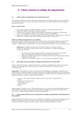 Manual de Google Anlytics v7



            2.- Cómo insertar el código de seguimiento


2.1        ¿Cómo realizo el seguimiento de un sitio web nuevo?

Para empezar a supervisar un sitio web nuevo, deberá llevar a cabo dos sencillos pasos: la creación de
un nuevo perfil de sitio y la adición del código de seguimiento de Google Analytics a todas las páginas
que desee supervisar.


Crear un perfil nuevo

      1.   En la página "Ajustes de Google Analytics", haga clic en "Añadir perfil de sitio web".
      2.   Seleccione "Añadir un perfil para un dominio nuevo".
      3.   Introduzca la URL del sitio del que desea realizar el seguimiento. Asegúrese de seleccionar
           "http://" (más habitual) o "https://" (sitio seguro) en la lista desplegable.
      4.   Haga clic en "Finalizar". Aparecerá la página "Estado de seguimiento", que contiene el código de
           seguimiento necesario para realizar los pasos que se indican a continuación.


Añadir el código de seguimiento a sus páginas
Debe copiar y pegar el código que aparece en el cuadro de texto de la página "Estado de seguimiento"
en todas las páginas web que vaya a supervisar. Se inserta inmediatamente antes de la etiqueta
</body>, y puede hacerse manualmente o a través de plantillas o inclusiones, en caso de que las haya.

           Sugerencia: El código de seguimiento de Google Analytics es exclusivo de cada
           cuenta y de cada perfil incluido en dicha cuenta. Para obtener su código personalizado
           en cualquier momento:

               1.   En la página "Ajustes de Google Analytics", busque el perfil para el que necesita
                    obtener el código de seguimiento en la tabla "Perfiles del sitio web".
               2.   Haga clic en "Editar" de la columna "Configuración" de ese perfil. Aparecerá la página
                    "Configuración del perfil".
               3.   Haga clic en "Comprobar estado", en la parte superior derecha de la tabla.


2.2        ¿Qué debo hacer para añadir el código de seguimiento a mi sitio web?

Copie el segmento de código y péguelo al final de su contenido, inmediatamente antes de la etiqueta
</body> de cada página que desea supervisar. Si utiliza una plantilla o una inclusión común,
introdúzcala aquí.


Importante: Si sus páginas incluyen la invocación de urchinTracker(), utmLinker(), utmSetTrans() o
utmLinkPost(), el código de seguimiento debe insertarse en el código de la página encima de cualquiera
de las invocaciones. En estos casos, el código de seguimiento puede colocarse en cualquier lugar entre la
etiqueta de apertura <body> y la llamada de JavaScript.

           <script src="http://www.google-analytics.com/urchin.js" type="text/javascript">
           </script>
           <script type="text/javascript">
            _uacct="UA-xxxx-x";
            urchinTracker();
           </script>

Deberá sustituir la cadena "xxxx-x" del ejemplo anterior por su número de cuenta de Google Analytics.
Puede obtener este código de seguimiento personalizado completo siguiendo las instrucciones que
encontrará en ¿Dónde puedo encontrar mi código de seguimiento?

2.3    ¿Cómo puedo verificar que he introducido el código de seguimiento correctamente en
mis páginas?

Google Analytics se encarga de verificar que el código de seguimiento se ha insertado correctamente en
la página principal de su sitio. Tras crear un perfil nuevo, el estado de seguimiento mostrará la
advertencia "Estado de seguimiento desconocido" hasta que el sistema detecte el código.




Mayo 07. Para versiones actualizadas consultar directamente www.Google.es                                 12
 