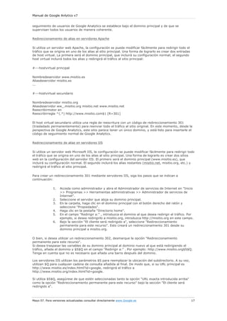 Manual de Google Anlytics v7


seguimiento de usuarios de Google Analytics se establece bajo el dominio principal y de que se
supervisan todos los usuarios de manera coherente.

Redireccionamiento de alias en servidores Apache

Si utiliza un servidor web Apache, la configuración se puede modificar fácilmente para redirigir todo el
tráfico que se origina en uno de los alias al sitio principal. Una forma de lograrlo es crear dos entradas
de host virtual. La primera será el dominio principal, que incluirá su configuración normal; el segundo
host virtual incluirá todos los alias y redirigirá el tráfico al sitio principal:

#---hostvirtual principal

Nombredeservidor www.misitio.es
Aliasdeservidor misitio.es
...

#---hostvirtual secundario

Nombredeservidor misitio.org
Aliasdeservidor ww_.misitio.org misitio.net www.misitio.net
Reescribirmotor en
Reescribirregla ^(.*) http://www.misitio.com$1 [R=301]


El host virtual secundario utiliza una regla de reescritura con un código de redireccionamiento 301
(trasladado permanentemente) para reenviar todo el tráfico al sitio original. En este momento, desde la
perspectiva de Google Analytics, este sitio parece tener un único dominio, y está listo para insertarle el
código de seguimiento normal de Google Analytics.

Redireccionamiento de alias en servidores IIS

Si utiliza un servidor web Microsoft IIS, la configuración se puede modificar fácilmente para redirigir todo
el tráfico que se origina en uno de los alias al sitio principal. Una forma de lograrlo es crear dos sitios
web en la configuración del servidor IIS. El primero será el dominio principal (www.misitio.es), que
incluirá su configuración normal. El segundo incluirá los alias restantes (misitio.net, misitio.org, etc.) y
redirigirá el tráfico al sitio principal.

Para crear un redireccionamiento 301 mediante servidores IIS, siga los pasos que se indican a
continuación:

              1.   Acceda como administrador y abra el Administrador de servicios de Internet en "Inicio
                   >> Programas >> Herramientas administrativas >> Administrador de servicios de
                   Internet".
              2.   Seleccione el servidor que aloja su dominio principal.
              3.   En la carpeta, haga clic en el dominio principal con el botón derecho del ratón y
                   seleccione "Propiedades".
              4.   Haga clic en la pestaña "Directorio home".
              5.   En el campo "Redirigir a:" , introduzca el dominio al que desea redirigir el tráfico. Por
                   ejemplo, si desea redirigirlo a misitio.org, introduzca http://misitio.org en este campo.
              6.   Bajo la sección "El cliente será redirigido a", seleccione "Redireccionamiento
                   permanente para este recurso". Esto creará un redireccionamiento 301 desde su
                   dominio principal a misitio.org.


O bien, si desea utilizar un redireccionamiento 302, desmarque la opción "Redireccionamiento
permanente para este recurso".
Si desea traspasar las variables de su dominio principal al dominio nuevo al que está redirigiendo el
tráfico, añada el dominio y $S$Q en el campo "Redirigir a:" . Por ejemplo: http://www.misitio.org$S$Q.
Tenga en cuenta que no es necesario que añada una barra después del dominio.

Los servidores IIS utilizan los parámetros $S para reemplazar la ubicación del subdirectorio. A su vez,
utilizan $Q para cualquier cadena de consulta añadida al final. De modo que, si su URL principal es
http://www.misitio.es/index.html?id=google, redirigirá el tráfico a
http://www.misitio.org/index.html?id=google.

Si utiliza $S$Q, asegúrese de que estén seleccionadas tanto la opción "URL exacta introducida arriba"
como la opción "Redireccionamiento permanente para este recurso" bajo la sección "El cliente será
redirigido a".



Mayo 07. Para versiones actualizadas consultar directamente www.Google.es                                    17
 