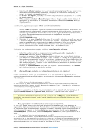 Manual de Google Anlytics v7


      4.   Especifique la URL del objetivo. Si el usuario accede a esta página significa que la conversión
           se ha efectuado correctamente. Por ejemplo, una página de confirmación del registro, de
           compra formalizada o de agradecimiento.
      5.   En Nombre del objetivo, especifique el nombre tal y como desea que aparezca en su cuenta
           de Google Analytics.
      6.   Utilice las opciones Activar o Desactivar para indicar a Google Analytics si debe efectuar el
           seguimiento de este objetivo de conversión. Normalmente, se recomienda activar la opción
           Objetivo activo.

A continuación, siga estos pasos para definir un redireccionamiento:

      1.   Inserte la URL de la primera página de su redireccionamiento de conversión. Ésta debería ser
           una página común para todos los usuarios que se dirigen al objetivo de su sitio. Por ejemplo, si
           realiza el seguimiento de la afluencia de usuarios en sus páginas de formalización de compra,
           no incluya una página sobre productos como uno de los pasos del proceso de
           redireccionamiento.
      2.   Asigne un nombre al paso.
      3.   Si se trata de un paso obligatorio del proceso de conversión, seleccione la casilla que aparece
           a la derecha del paso. En ese caso, los usuarios que accedan a la página del objetivo sin antes
           pasar por esta página de redireccionamiento no se contabilizarán como conversiones.
      4.   Inserte todos los pasos que deben preceder al objetivo hasta que haya definido el
           redireccionamiento completo. Puede especificar entre 1 y 10 pasos en total.

Finalmente, siga los pasos siguientes para establecer la configuración adicional:

      1.   Si las URL que ha insertado en los pasos anteriores distinguen entre mayúsculas y
           minúsculas, seleccione la casilla correspondiente.
      2.   Introduzca un ajuste en Valor del objetivo. Se trata del valor que emplea Google Analytics
           para determinar el retorno de la inversión, y tanto puede ser un valor fijo de la página como un
           valor dinámico extraído de la página de recibo de sus transacciones de comercio electrónico. En
           caso de que el valor sea fijo, escríbalo en el campo pertinente. Si se trata de un valor dinámico,
           deje el campo en blanco y consulte ¿Cómo puedo realizar un seguimiento de las transacciones
           de comercio electrónico?
      3.   Haga clic en Guardar cambios para crear este objetivo y redireccionamiento o en Cancelar
           para finalizar el proceso sin guardar los cambios.

3.3        ¿Por qué Google Analytics no realiza el seguimiento de mis objetivos?

Existen varios motivos por los que, aparentemente, no se está realizando el seguimiento de sus
objetivos en los informes de Google Analytics. A continuación, le ofrecemos una lista de los problemas
más habituales.


       • Utiliza la concordancia exacta para un objetivo.
En este caso (p. ej., http://dominio.es/página.html), cualquier espacio adicional provocará que el
objetivo no se considere válido. Si utiliza la concordancia parcial (p. ej., ^/página.html), los espacios
adicionales no suponen ningún problema.

Al establecer sus objetivos, lo ideal es incluir como objetivo sólo la raíz de la URL. Por ejemplo, si el
objetivo es www.dominio.es/1/gracias.html, especifique /1/gracias.html como objetivo.


       Sugerencia: Al introducir la raíz de una URL (cualquier URL sin http://), Google Analytics la
considerará una expresión regular. Deberá marcar los puntos u otros comodines mediante una barra
invertida ().


       • La página objetivo no está etiquetada con el código de seguimiento.
En este caso, Google Analytics no realizará el seguimiento de esta página y, como resultado, no
registrará los objetivos en los informes. También deberá comprobar que ha insertado el código correcto
en sus páginas; este es específico para cada perfil. Si necesita obtener el código correspondiente a un
determinado perfil, haga clic en el vínculo Editar que aparece junto a él en la página Ajustes de
Google Analytics. A continuación, seleccione Comprobar estado en la parte superior derecha de la
tabla.
       • Su página del objetivo es una descarga (p. ej., PDF).
En su proceso de seguimiento, Google Analytics no considera las descargas como objetivos
directamente, si no que requiere la función urchinTracker para el vínculo de la descarga en cuestión. Si
desea obtener instrucciones acerca de esta operación, por favor, consulte ¿Cómo puedo realizar el
seguimiento de archivos PDF, AVI o WMV que se descargan de mi sitio?



Mayo 07. Para versiones actualizadas consultar directamente www.Google.es                                   19
 