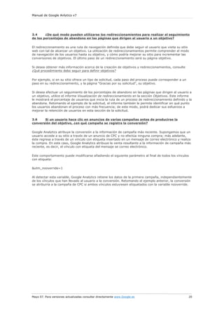 Manual de Google Anlytics v7




3.4     ¿De qué modo pueden utilizarse los redireccionamientos para realizar el seguimiento
de los porcentajes de abandono en las páginas que dirigen al usuario a un objetivo?

El redireccionamiento es una ruta de navegación definida que debe seguir el usuario que visita su sitio
web con tal de alcanzar un objetivo. La utilización de redireccionamientos permite comprender el modo
de navegación de los usuarios hasta su objetivo, y cómo podría mejorar su sitio para incrementar las
conversiones de objetivos. El último paso de un redireccionamiento será su página objetivo.

Si desea obtener más información acerca de la creación de objetivos y redireccionamientos, consulte
¿Qué procedimiento debo seguir para definir objetivos?

Por ejemplo, si en su sitio ofrece un tipo de solicitud, cada paso del proceso puede corresponder a un
paso en su redireccionamiento, y la página "Gracias por su solicitud", su objetivo.

Si desea efectuar un seguimiento de los porcentajes de abandono en las páginas que dirigen al usuario a
un objetivo, utilice el informe Visualización de redireccionamiento en la sección Objetivos. Este informe
le mostrará el porcentaje de usuarios que inicia la ruta de un proceso de redireccionamiento definido y la
abandona. Retomando el ejemplo de la solicitud, el informe también le permite identificar en qué punto
los usuarios abandonan el proceso con más frecuencia; de este modo, podrá dedicar sus esfuerzos a
mejorar la retención de usuarios en esta sección de la solicitud.


3.6    Si un usuario hace clic en anuncios de varias campañas antes de producirse la
conversión del objetivo, ¿en qué campaña se registra la conversión?


Google Analytics atribuye la conversión a la información de campaña más reciente. Supongamos que un
usuario accede a su sitio a través de un anuncio de CPC y no efectúa ninguna compra; más adelante,
éste regresa a través de un vínculo con etiqueta insertado en un mensaje de correo electrónico y realiza
la compra. En este caso, Google Analytics atribuye la venta resultante a la información de campaña más
reciente, es decir, el vínculo con etiqueta del mensaje se correo electrónico.

Este comportamiento puede modificarse añadiendo el siguiente parámetro al final de todos los vínculos
con etiqueta:

&utm_nooverride=1

Al detectar esta variable, Google Analytics retiene los datos de la primera campaña, independientemente
de los vínculos que han llevado al usuario a la conversión. Retomando el ejemplo anterior, la conversión
se atribuiría a la campaña de CPC si ambos vínculos estuviesen etiquetados con la variable nooverride.




Mayo 07. Para versiones actualizadas consultar directamente www.Google.es                                20
 