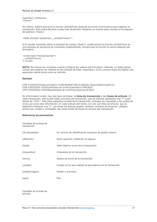 Manual de Google Anlytics v7


[quantity] </textarea>
</form>

Por último, deberá activarse la función utmSetTrans después de enviar el formulario para registrar la
transacción. Esto podrá llevarse a cabo más fácilmente mediante un evento body onLoad en la etiqueta
de apertura <body>:

<body onLoad="javascript:__utmSetTrans()">

Si le resulta imposible editar la etiqueta de cuerpo ("body"), puede activar la función utmSetTrans en
una etiqueta de secuencia de comandos independiente, siempre que la función se active después del
formulario:

<script type="text/javascript">
__utmSetTrans();
< /script>

NOTA: No incluya los corchetes cuando configure los valores del formulario. Además, no debe utilizar
comas para separar los millares en los campos de total, impuestos y envío, porque todos los dígitos que
aparezcan detrás de la coma se omitirán.

Ejemplo


UTM:T|34535|Tienda principal|111108.06|8467.06|10.00|San Diego|California|EE.UU.
UTM:I|34535|XF-1024|Camisetas de Urchin|Camisas|11399.00|9
UTM:I|34535|CU-3424|Reposavasos de Urchin|Accesorios|20.00|2

En el formulario oculto, hay dos tipos de líneas: la línea de transacción y las líneas de artículo. En
cada transacción, sólo puede haber una línea de transacción, que se indicará añadiendo una "T" justo
detrás de "UTM:". Esta línea especifica el total de la transacción, incluidos los impuestos o los costes de
envío, así como otra información. En cada artículo del recibo, se crea una línea de artículo, que se
especifica mediante una "I". Las líneas de artículo pueden contener nombres de producto, códigos,
precios por unidad y cantidades. No existe límite de líneas de artículo por transacción.


Referencia de parámetros


Variables de la línea de
transacción


[ID del pedido]                   Su número de identificación exclusivo de pedido interno


[afiliación]                      Socio opcional o afiliación al negocio


[total]                           Valor total en euros de la transacción


[impuestos]                       Impuestos de la transacción


[envío]                           Gastos de envío de la transacción


[ciudad]                          Ciudad con la que realizar la equivalencia de la transacción


[estado/región]                   Estado o provincia


[país]                            País




Variables de la línea de
artículo




Mayo 07. Para versiones actualizadas consultar directamente www.Google.es                                 27
 