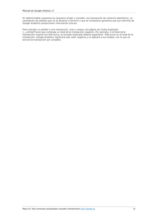 Manual de Google Anlytics v7


En determinadas ocasiones es necesario anular o cancelar una transacción de comercio electrónico. La
cancelación de pedidos que no se llevaron a término o que se rechazaron garantiza que sus informes de
Google Analytics proporcionen información precisa.

Para cancelar un pedido o una transacción, cree y cargue una página de recibo duplicada
(__utmSetTrans) que contenga un total de la transacción negativo. Por ejemplo, si el total de la
transacción original son 699 euros, la entrada duplicada debería especificar -699 euros en el total de la
transacción. Google Analytics registrará este valor negativo y lo aplicará a sus totales, con lo que se
borrará la transacción por completo.




Mayo 07. Para versiones actualizadas consultar directamente www.Google.es                               31
 