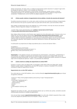 Manual de Google Anlytics v7


dichas invocaciones. En estos casos, el código de seguimiento puede colocarse en cualquier lugar entre
la etiqueta de apertura <body> y la invocación de JavaScript.
Para verificar que se está invocando a urchinTracker correctamente, puede revisar su informe
"Contenido principal" 24 o 48 horas después de que se haya ejecutado el código de seguimiento
actualizado. Probablemente verá el nombre de página asignado en su informe.



6.8      ¿Cómo puedo realizar el seguimiento de las salidas a través de anuncios de banner?

Si publica anuncios de banner en su sitio web, existe una forma muy sencilla de efectuar el seguimiento
de los anuncios en los que los usuarios hacen clic para salir del sitio web y qué anunciantes visitan.

Para realizar el seguimiento de los clics salientes en un GIF animado u otro tipo de anuncio de banner
estático, añada el siguiente código en la etiqueta <a>:

<a href="http://www.advertisersite.com" onClick="javascript:urchinTracker
('/bannerads/advertisername/bannername');">

Este código utiliza la función urchinTracker para registrar los clics efectuados sobre el banner como si se
tratara de una visita de página denominada /bannerads/advertisername/bannername. Puede
utilizar cualquier estructura de carpeta o nombre de archivo que desee, aunque es recomendable
registrar todos los banners publicitarios en una estructura de directorio lógica, como la que se muestra
en el ejemplo siguiente. Esto ayudará a identificar fácilmente el número de referencias a cada
anunciante.

A continuación se proporciona el código equivalente para un anuncio de banner Flash :

on(release) {
getURL("javascript:urchinTracker
('/bannerads/advertisername/bannername');");
getURL("http://www.advertisersite.com");
}

Importante: Si las páginas incluyen una activación de urchinTracker(), utmLinker(), utmSetTrans() o
utmLinkPost(), su código de seguimiento de Analytics debe insertarse en el código HTML encima de
cualquiera de dichas activaciones. En estos casos, el código de seguimiento puede colocarse en cualquier
lugar entre la etiqueta de apertura <body> y la activación de JavaScript

6.9      ¿Cómo inserto el código de seguimiento en sitios PHP?

Cuando un usuario visita una página PHP, el navegador recibe datos HTML del código PHP. Google
Analytics puede realizar el seguimiento de sitios PHP siempre y cuando el resultado HTML ofrecido
contenga el código de seguimiento correcto.

Seguimiento de un sitio PHP estático

Si su sitio web es un sitio PHP estático, cree un archivo llamado seguimientoanalytics.php que incluya
el siguiente contenido:

<script src="http://www.google-analytics.com/urchin.js" type="text/javascript">
</script>
<script type="text/javascript">
  _uacct="UA-XXXXXX-X";
  urchinTracker();
</script>
<?php
// End Analytics tracking code
?>

Asegúrese de sustituir el valor _uacct del ejemplo anterior por su número de cuenta; consulte la sección
¿Dónde puedo encontrar mi código de seguimiento?

Una vez que haya cargado seguimientoanalytics.php en su sitio web, añada la siguiente línea a cada
una de las páginas de plantilla antes de la etiqueta </body> de cierre:




Mayo 07. Para versiones actualizadas consultar directamente www.Google.es                                35
 