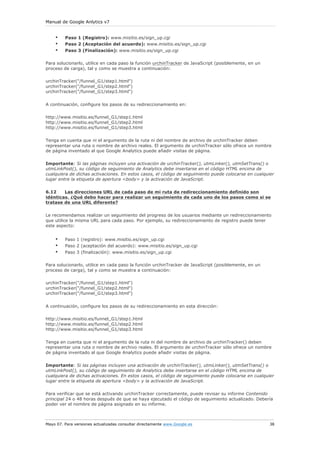 Manual de Google Anlytics v7


    •    Paso 1 (Registro): www.misitio.es/sign_up.cgi
    •    Paso 2 (Aceptación del acuerdo): www.misitio.es/sign_up.cgi
    •    Paso 3 (Finalización): www.misitio.es/sign_up.cgi

Para solucionarlo, utilice en cada paso la función urchinTracker de JavaScript (posiblemente, en un
proceso de carga), tal y como se muestra a continuación:

urchinTracker("/funnel_G1/step1.html")
urchinTracker("/funnel_G1/step2.html")
urchinTracker("/funnel_G1/step3.html")


A continuación, configure los pasos de su redireccionamiento en:

http://www.misitio.es/funnel_G1/step1.html
http://www.misitio.es/funnel_G1/step2.html
http://www.misitio.es/funnel_G1/step3.html

Tenga en cuenta que ni el argumento de la ruta ni del nombre de archivo de urchinTracker deben
representar una ruta o nombre de archivo reales. El argumento de urchinTracker sólo ofrece un nombre
de página inventado al que Google Analytics puede añadir visitas de página.

Importante: Si las páginas incluyen una activación de urchinTracker(), utmLinker(), utmSetTrans() o
utmLinkPost(), su código de seguimiento de Analytics debe insertarse en el código HTML encima de
cualquiera de dichas activaciones. En estos casos, el código de seguimiento puede colocarse en cualquier
lugar entre la etiqueta de apertura <body> y la activación de JavaScript.


6.12    Las direcciones URL de cada paso de mi ruta de redireccionamiento definido son
idénticas. ¿Qué debo hacer para realizar un seguimiento de cada uno de los pasos como si se
tratase de una URL diferente?


Le recomendamos realizar un seguimiento del progreso de los usuarios mediante un redireccionamiento
que utilice la misma URL para cada paso. Por ejemplo, su redireccionamiento de registro puede tener
este aspecto:


    •    Paso 1 (registro): www.misitio.es/sign_up.cgi
    •    Paso 2 (aceptación del acuerdo): www.misitio.es/sign_up.cgi
    •    Paso 3 (finalización): www.misitio.es/sign_up.cgi

Para solucionarlo, utilice en cada paso la función urchinTracker de JavaScript (posiblemente, en un
proceso de carga), tal y como se muestra a continuación:

urchinTracker("/funnel_G1/step1.html")
urchinTracker("/funnel_G1/step2.html")
urchinTracker("/funnel_G1/step3.html")


A continuación, configure los pasos de su redireccionamiento en esta dirección:

http://www.misitio.es/funnel_G1/step1.html
http://www.misitio.es/funnel_G1/step2.html
http://www.misitio.es/funnel_G1/step3.html

Tenga en cuenta que ni el argumento de la ruta ni del nombre de archivo de urchinTracker() deben
representar una ruta o nombre de archivo reales. El argumento de urchinTracker sólo ofrece un nombre
de página inventado al que Google Analytics puede añadir visitas de página.


Importante: Si las páginas incluyen una activación de urchinTracker(), utmLinker(), utmSetTrans() o
utmLinkPost(), su código de seguimiento de Analytics debe insertarse en el código HTML encima de
cualquiera de dichas activaciones. En estos casos, el código de seguimiento puede colocarse en cualquier
lugar entre la etiqueta de apertura <body> y la activación de JavaScript.

Para verificar que se está activando urchinTracker correctamente, puede revisar su informe Contenido
principal 24 o 48 horas después de que se haya ejecutado el código de seguimiento actualizado. Debería
poder ver el nombre de página asignado en su informe.



Mayo 07. Para versiones actualizadas consultar directamente www.Google.es                             38
 