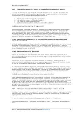 Manual de Google Anlytics v7


6.13     ¿Qué debería saber acerca del uso de Google Analytics en sitios con marcos?


La instalación del código de seguimiento de Google Analytics en un sitio que utilice marcos requiere
tener en cuenta algunos detalles para poder garantizar que el seguimiento de su tráfico se realiza
correctamente y que se conserva la información de referencia.

    1.   ¿Dónde debo insertar mi código de seguimiento?
    2.   ¿Por qué no se muestra mi información de CPC?
    3.   ¿Por qué no se muestran las referencias?
    4.   ¿Están aumentando de forma errónea los datos sobre mi tráfico?


1. ¿Dónde debo insertar mi código de seguimiento?

Recomendamos que un sitio que utiliza marcos incluya el código de seguimiento en la sección <head>
de la página del conjunto de marcos, así como directamente antes de la etiqueta </body> de cada
marco secundario del que desee realizar el seguimiento. (El código de seguimiento se inserta en la
sección de cabecera de la página que contiene marcos, dado que estos documentos no contienen una
sección de cuerpo.) Si inserta el código de seguimiento en una etiqueta <noframe> pensando que es el
equivalente al cuerpo, el código no se ejecutará y no se grabará ningún dato.

2. ¿Por qué mi información sobre CPC no aparece incluso después de haber habilitado el
etiquetado automático?


La URL de la página de destino de sus anuncios es el documento de conjunto de marcos y no los marcos
secundarios contenidos en ese documento. Si no ha añadido el código de seguimiento a la sección
<head> de su conjunto de marcos, Google Analytics no podrá realizar el seguimiento de esa página y se
perderán los parámetros de su campaña.

3. ¿Por qué no se muestran las referencias?


Si todos los marcos de este sitio web residen en el mismo dominio, entonces la información de las
referencias puede grabarse correctamente, siempre que la primera página vista del sitio tenga instalado
el código de seguimiento.


Si los marcos del sitio web residen en dominios diferentes, es posible que la información de las
referencias no sea precisa, dado que un marco se podría registrar como el origen de referencia de otro,
en lugar de un sitio anterior que se registre como origen de referencia.


En cualquier caso, los informes Navegación completa y Superposición del sitio de los sitios con marcos
no suelen proporcionar información útil, dado que todos los marcos que tengan código de seguimiento se
registrarán como visitas de página independientes, y el orden de estas dependerá del orden en que se
hayan cargado los marcos, en lugar de la ruta de navegación efectiva que han seguido sus usuarios.


4. ¿Están aumentando de forma errónea los datos sobre mi tráfico?

Puede que los usuarios experimenten lo que consideran un aumento erróneo de su tráfico, dado que se
realizará un seguimiento individual de todas las páginas con marcos, así como de los conjuntos de
marcos. Por ejemplo, si un conjunto de marcos con código de seguimiento tiene tres marcos, con código
de seguimiento en cada uno de ellos, una única visita a la URL del conjunto de marcos dará como
resultado cuatro visitas de página. Los usuarios podrán elegir entre realizar el seguimiento de algunas de
las páginas con marcos o únicamente del conjunto de marcos en sí. Su implementación dependerá de los
datos que le interese recopilar.

6.14     ¿Cómo debo interpretar los informes de un sitio web que contiene marcos?

Una página web que contiene marcos generará varias visitas de página: una por la página que define los
marcos (es decir, la que contiene las etiquetas frameset o iframe en su código HTML) y otra por cada
página que se muestre en un marco.

En sus informes de navegación, estas visitas de página se reflejarán en una secuencia:

Página que define los marcos > página que se muestra en un marco 1 > página que se muestra en un
marco 2




Mayo 07. Para versiones actualizadas consultar directamente www.Google.es                              39
 