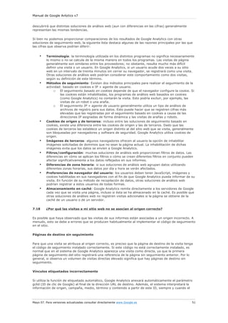 Manual de Google Anlytics v7


descubrirá que distintas soluciones de análisis web (aun con diferencias en las cifras) generalmente
representan las mismas tendencias.

Si bien no podemos proporcionar comparaciones de los resultados de Google Analytics con otras
soluciones de seguimiento web, la siguiente lista destaca algunas de las razones principales por las que
las cifras que observa podrían diferir:


    •    Terminología: la terminología utilizada en los distintos programas no significa necesariamente
         lo mismo o no se calcula de la misma manera en todos los programas. Las visitas de página
         generalmente son similares entre los proveedores; no obstante, resulta mucho más difícil
         definir una visita o un usuario. En Google Analytics, si un usuario acude dos veces a su sitio
         web en un intervalo de treinta minutos sin cerrar su navegador, se registrará como una visita.
         Otras soluciones de análisis web podrían considerar este comportamiento como dos visitas,
         según su definición de este término.
    •    Métodos de seguimiento: Existen dos métodos principales para realizar el seguimiento de la
         actividad: basado en cookies e IP + agente de usuario.
              o El seguimiento basado en cookies depende de que el navegador configure la cookie. Si
                   las cookies están inhabilitadas, los programas de análisis web basados en cookies
                   (como Google Analytics) no contarán la visita. Esto podría excluir, por ejemplo, las
                   visitas de un robot o una araña.
              o El seguimiento IP + agente de usuario generalmente utiliza un tipo de análisis de
                   archivos de registro para sus datos. Esto puede hacer que se registren cifras más
                   elevadas que las registradas por el seguimiento basado en cookies a causa de las
                   direcciones IP asignadas de forma dinámica y las visitas de arañas y robots.
    •    Cookies de origen y de terceros: incluso entre las soluciones de seguimiento basado en
         cookies, existe una diferencia entre las cookies de origen y las de terceros. Dado que las
         cookies de terceros las establece un origen distinto al del sitio web que se visita, generalmente
         son bloqueadas por navegadores y software de seguridad. Google Analytics utiliza cookies de
         origen.
    •    Imágenes de terceros: algunos navegadores ofrecen al usuario la opción de inhabilitar
         imágenes solicitadas de dominios que no sean la página actual. La inhabilitación de dichas
         imágenes evita que los datos se envíen a Google Analytics.
    •    Filtros/configuración: muchas soluciones de análisis web proporcionan filtros de datos. Las
         diferencias en cómo se aplican los filtros o cómo se crean diferentes filtros en conjunto pueden
         afectar significativamente a los datos reflejados en sus informes.
    •    Diferencias de zona horaria: si sus soluciones de análisis web agrupan datos utilizando
         diferentes zonas horarias, sus datos por día y hora se verán afectados.
    •    Preferencias de navegador del usuario: los usuarios deben tener JavaScript, imágenes y
         cookies habilitadas en sus navegadores con el fin de que Google Analytics pueda informar de su
         visita. En función de su método de recopilación de datos, otras soluciones de análisis web
         podrían registrar a estos usuarios de todas formas.
    •    Almacenamiento en caché: Google Analytics remite directamente a los servidores de Google
         cada vez que se visita una página, incluso si ésta se ha almacenado en la caché. Es posible que
         otras soluciones de análisis web no registren visitas adicionales si la página se obtiene de la
         caché de un usuario o de un servidor.

7.18     ¿Por qué las visitas a mi sitio web no se asocian al origen correcto?

Es posible que haya observado que las visitas de sus informes están asociadas a un origen incorrecto. A
menudo, esto se debe a errores que se producen habitualmente al implementar el código de seguimiento
en el sitio.

Páginas de destino sin seguimiento

Para que una visita se atribuya al origen correcto, es preciso que la página de destino de la visita tenga
el código de seguimiento instalado correctamente. Si este código no está correctamente instalado, es
normal que en el sistema de Google Analytics aparezca una visita como directa, ya que la primera
página de seguimiento del sitio registrará una referencia de la página sin seguimiento anterior. Por lo
general, si observa un volumen de visitas directas elevado significa que hay páginas de destino sin
seguimiento.

Vínculos etiquetados incorrectamente

Si utiliza la función de etiquetado automático, Google Analytics anexará automáticamente el parámetro
gclid (ID de clic de Google) al final de la dirección URL de destino. Además, el sistema interpretará la
información de origen, campaña, medio, término y contenido a partir de este ID, siempre y cuando el



Mayo 07. Para versiones actualizadas consultar directamente www.Google.es                                51
 