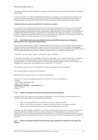 Manual de Google Anlytics v7


etiquetado automático esté habilitado y la página de destino tenga correctamente instalado el código de
seguimiento.

Si, por el contrario, no utiliza el etiquetado automático, es posible que la información de origen no se
asocie a las visitas adecuadas debido a que haya vínculos etiquetados de forma incorrecta. Utilice el
Creador de URL para garantizar que las URL de destino que cree estén etiquetadas correctamente.

Transacciones de comercio electrónico: dominios cruzados

Si un usuario cruza varios dominios durante el proceso de formalización de compra en su sitio, deberá
asegurarse de que ha añadido las líneas necesarias al código de seguimiento. Consulte la pregunta
frecuente relativa al seguimiento de los carritos de la compra de terceros para obtener más información.
Si añade estas líneas al código de seguimiento, la información de origen de referencia se abandonará
cuando un usuario navegue entre dominios y las transacciones que figuren en sus informes se atribuirán
a visitas directas, en vez de atribuirse a CPC o a tráfico orgánico.

7.19    ¿Qué debo hacer para que Google Analytics identifique motores de búsqueda
adicionales en los informes de referencias?

De manera predeterminada, Google Analytics realiza el seguimiento de las referencias correspondientes
a los 20 motores de búsqueda que se indican en el archivo JavaScript urchin.js (http://www.google-
analytics.com/urchin.js). Asimismo, puede configurar la aplicación para que identifique las referencias de
otros motores de búsqueda. Para ello, añada la siguiente línea a su código de seguimiento:

_uOsr[20]="search_engine_name"; _uOkw[20]="query_variable";


El valor de _uOsr deberá ser el nombre del motor de búsqueda, y el de _uOkw deberá ser la variable de
la consulta que almacena la palabra clave (sustituya search_engine_name y query_variable en el
ejemplo anterior). El número que aparece entre corchetes deberá empezar en 20 e incrementarse por
unidades para cada motor de búsqueda que se añada (21, 22, 23, etc.).

Por ejemplo, si alguien busca "motocicleta" y la URL del resultado de la búsqueda es:

http://www.google.com/search?q=motorcycle

deberá añadir la siguiente línea a su código de seguimiento:


<script src="http://www.google-analytics.com/urchin.js" type="text/javascript">
</script>
<script type="text/javascript">
_uacct = "UA-xxxx-x";
_uOsr[20]="Google"; _uOkw[20]="q";
urchinTracker();
</script>

7.20     ¿Cómo se cambia el nombre de las páginas de los informes?

A veces las URL de su sitio web serán largas y elaboradas, lo que dificultará la interpretación de sus
informes. Hay varios modos de solucionar este problema.


    •    Filtre todos los parámetros de consulta de sus URL o algunos de ellos.
    •    Utilice urchinTracker para asignar cualquier nombre que elija a una página concreta.
    •    Utilice un filtro avanzado para cambiar de forma global partes de la URL.

Recuerde que estos métodos impedirán que el informe Superposición del sitio funcione correctamente,
ya que el sistema de Google Analytics no podrá asociar las visitas de página de sus informes a la
estructura de vínculos real que presenta el archivo HTML de su sitio web. Para obtener más información
sobre los límites de "Superposición del sitio", consulte ¿Por qué mi informe de superposición del sitio no
funciona?

7.21    ¿Cómo se utiliza la función urchinTracker para cambiar el nombre de las visitas de
página?




Mayo 07. Para versiones actualizadas consultar directamente www.Google.es                                  52
 