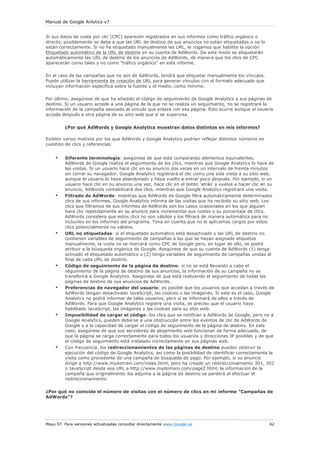Manual de Google Anlytics v7


Si sus datos de coste por clic (CPC) aparecen registrados en sus informes como tráfico orgánico o
directo, posiblemente se deba a que las URL de destino de sus anuncios no están etiquetadas o no lo
están correctamente. Si no ha etiquetado manualmente las URL, le rogamos que habilite la opción
Etiquetado automático de la URL de destino en su cuenta de AdWords. De este modo se etiquetarán
automáticamente las URL de destino de los anuncios de AdWords, de manera que los clics de CPC
aparecerán como tales y no como "tráfico orgánico" en este informe.

En el caso de las campañas que no son de AdWords, tendrá que etiquetar manualmente los vínculos.
Puede utilizar la herramienta de creación de URL para generar vínculos con el formato adecuado que
incluyan información específica sobre la fuente y el medio, como mínimo.

Por último, asegúrese de que ha añadido el código de seguimiento de Google Analytics a sus páginas de
destino. Si un usuario accede a una página de la que no se realiza un seguimiento, no se registrará la
información de la campaña asociada al vínculo que enlaza con esa página. Esto ocurre aunque el usuario
acceda después a otra página de su sitio web que sí se supervisa.

         ¿Por qué AdWords y Google Analytics muestran datos distintos en mis informes?

Existen varios motivos por los que AdWords y Google Analytics podrían reflejar distintos números en
cuestión de clics y referencias:


    •    Diferente terminología: asegúrese de que está comparando elementos equivalentes.
         AdWords de Google realiza el seguimiento de los clics, mientras que Google Analytics lo hace de
         las visitas. Si un usuario hace clic en su anuncio dos veces en un intervalo de treinta minutos
         sin cerrar su navegador, Google Analytics registrará el clic como una sola visita a su sitio web,
         aunque el usuario lo haya abandonado y haya vuelto a entrar poco después. Por ejemplo, si un
         usuario hace clic en su anuncio una vez, hace clic en el botón ‘atrás’ y vuelve a hacer clic en su
         anuncio, AdWords contabilizará dos clics, mientras que Google Analytics registrará una visita.
    •    Filtrado de AdWords: mientras que AdWords de Google filtra automáticamente determinados
         clics de sus informes, Google Analytics informa de las visitas que ha recibido su sitio web. Los
         clics que filtramos de sus informes de AdWords son los casos ocasionales en los que alguien
         hace clic repetidamente en su anuncio para incrementar sus costes o su porcentaje de clics.
         AdWords considera que estos clics no son válidos y los filtrará de manera automática para no
         incluirlos en los informes del programa. Tena en cuenta que no le aplicamos cargos por estos
         clics potencialmente no válidos.
    •    URL no etiquetadas: si el etiquetado automático está desactivado y las URL de destino no
         contienen variables de seguimiento de campañas a las que se hayan asignado etiquetas
         manualmente, la visita no se marcará como CPC de Google pero, en lugar de ello, se podrá
         atribuir a la búsqueda orgánica de Google. Asegúrese de que su cuenta de AdWords (1) tenga
         activado el etiquetado automático o (2) tenga variables de seguimiento de campañas unidas al
         final de cada URL de destino.
    •    Código de seguimiento de la página de destino: si no se está llevando a cabo el
         seguimiento de la página de destino de sus anuncios, la información de su campaña no se
         transferirá a Google Analytics. Asegúrese de que está realizando el seguimiento de todas las
         páginas de destino de sus anuncios de AdWords.
    •    Preferencias de navegador del usuario: es posible que los usuarios que accedan a través de
         AdWords tengan desactivado JavaScript, las cookies o las imágenes. Si este es el caso, Google
         Analytics no podrá informar de tales usuarios, pero sí se informará de ellos a través de
         AdWords. Para que Google Analytics registre una visita, es preciso que el usuario haya
         habilitado JavaScript, las imágenes y las cookies para su sitio web.
    •    Imposibilidad de cargar el código: los clics que se notifican a AdWords de Google, pero no a
         Google Analytics, pueden deberse a una obstrucción entre los eventos de clic de AdWords de
         Google y a la capacidad de cargar el código de seguimiento de la página de destino. En este
         caso, asegúrese de que sus servidores de alojamiento web funcionan de forma adecuada, de
         que la página se carga correctamente para todos los usuarios y direcciones IP posibles y de que
         el código de seguimiento está instalado correctamente en sus páginas web.
    •    Con frecuencia, los redireccionamientos de las páginas de destino pueden obstruir la
         ejecución del código de Google Analytics, así como la posibilidad de identificar correctamente la
         visita como procedente de una campaña de búsqueda de pago. Por ejemplo, si su anuncio
         dirige a http://www.mydomain.com/index.html, pero ha creado un redireccionamiento 301, 302
         o JavaScript desde esa URL a http://www.mydomain.com/page2.html, la información de la
         campaña que originalmente iba adjunta a la página de destino se perderá al efectuar el
         redireccionamiento.

¿Por qué no coincide el número de visitas con el número de clics en mi informe "Campañas de
AdWords"?




Mayo 07. Para versiones actualizadas consultar directamente www.Google.es                               62
 