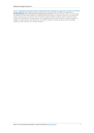 Manual de Google Anlytics v7


sección ¿Qué debo hacer para realizar el seguimiento del carrito de la compra de un tercero a través de
Google Analytics? para obtener instrucciones sobre cómo actualizar su código de seguimiento.
Compatibilidad con el carrito de la compra de un tercero: Google Analytics utiliza una tecnología
de cookies de origen para realizar un seguimiento de los usuarios y generar informes. Las cookies de
origen requieren que se pueda invocar el código JavaScript desde cualquier página web para evitar
cambiar la configuración de seguridad en los navegadores web de sus usuarios. Si puede modificar el
código de origen del sitio web del carrito de compra y añadir el código de seguimiento de Google
Analytics, podrá utilizarlo con Google Analytics.




Mayo 07. Para versiones actualizadas consultar directamente www.Google.es                                 7
 