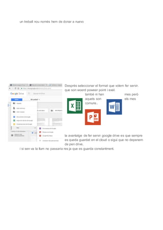 un treball nou només hem de donar a nuevo
Després seleccionar el format que volem fer servir.
que son woerd poweer point i exel.
també ni han mes però
aquets son els mes
comuns..
la avantatge de fer servir google drive es que sempre
es queda guardat en el cloud o sigui que no depenem
de pen drive.
i si sen va la llum no passaria res ja que es guarda constantment.
 