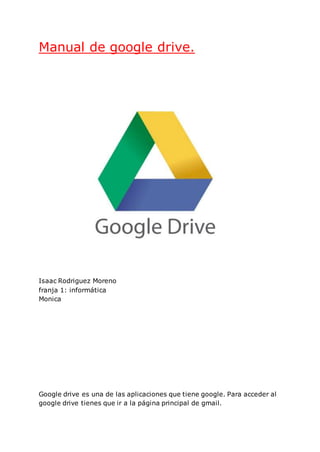 Manual de google drive.
Isaac Rodriguez Moreno
franja 1: informática
Monica
Google drive es una de las aplicaciones que tiene google. Para acceder al
google drive tienes que ir a la página principal de gmail.
 