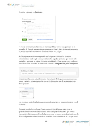 12 Unidad de Innovación Docente
Centro de Recursos Digitales
Unidad de Innovación Docente
Centro de Recursos Digitales
elemento pulsando en Cambiar:
Se puede compartir un elemento de manera pública, con lo que aparecerá en el
buscador de Google, a cualquier persona que reciba el enlace, de estas dos maneras
se puede acceder al documento sin iniciar sesión en Google.
Si lo compartimos de manera privada solo se podrá consultar el elemento
autenticándose en Google y solo podrán verlos aquellas personas que hayan sido
invitadas a través de su correo electrónico de Google. Estas invitaciones podemos
realizarlas desde el cuadro de texto de la ventana Configuración para compartir:
Una vez que hayamos añadido correos electrónicos de las personas que queramos
invitar a acceder al documento hay que seleccionar que tipo de acceso va a tener
dicha persona:
Los permisos serán de edición, de comentario y de acceso para simplemente ver el
elemento.
Antes de guardar la configuración de compartición debemos seleccionar si
queremos mandar una notificación vía email a las personar con las que hemos
compartido el documento. Si no lo hacemos estas personas no serán conscientes de
dicha compartición hasta que vean el elemento cuando entren en su Google Drive,
 