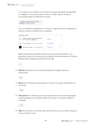 13 Unidad de Innovación Docente
Centro de Recursos Digitales
Unidad de Innovación Docente
Centro de Recursos Digitales
y esto puede no ser evidente si la estructura de carpetas del espacio Google Drive
es complejo, o si es que hay muchos archivos en dicho espacio. Así que es
conveniente realizar la notificación vía email.
Una vez realizada la compartición si volvemos a elegir la opción de compartir este
elemento veremos un listado como el siguiente:
Desde el que podemos cambiar el tipo de acceso general al documento, y en
particular a cada uno de los personas que hayamos invitado previamente. E incluso
eliminar dicha compartición pulsando el botón X:
• Eliminar: Haciendo uso de este botón eliminamos cualquier elemento
seleccionado.
• Mover a: Los elementos seleccionados se moverán a la carpeta especificada con
este botón:
• Vista previa: En elementos que no son carpetas muestra una ventana emergente
de previsualización de contenido. Desde esta ventana no se puede modificar el
contenido.
• Más: En esta botón se nos abren más opciones, de las que solo veremos algunas, y
otras ya las hemos visto:
 
