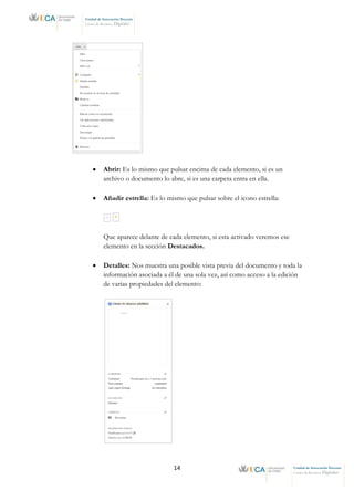 14 Unidad de Innovación Docente
Centro de Recursos Digitales
Unidad de Innovación Docente
Centro de Recursos Digitales
• Abrir: Es lo mismo que pulsar encima de cada elemento, si es un
archivo o documento lo abre, si es una carpeta entra en ella.
• Añadir estrella: Es lo mismo que pulsar sobre el icono estrella:
Que aparece delante de cada elemento, si esta activado veremos ese
elemento en la sección Destacados.
• Detalles: Nos muestra una posible vista previa del documento y toda la
información asociada a él de una sola vez, así como acceso a la edición
de varias propiedades del elemento:
 