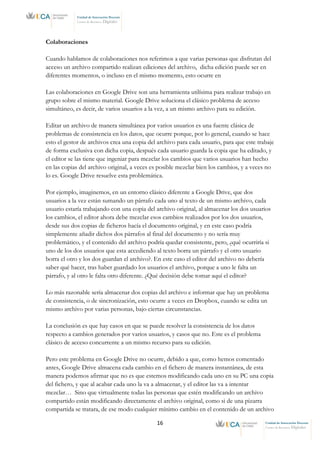 16 Unidad de Innovación Docente
Centro de Recursos Digitales
Unidad de Innovación Docente
Centro de Recursos Digitales
Colaboraciones
Cuando hablamos de colaboraciones nos referimos a que varias personas que disfrutan del
acceso un archivo compartido realizan ediciones del archivo, dicha edición puede ser en
diferentes momentos, o incluso en el mismo momento, esto ocurre en
Las colaboraciones en Google Drive son una herramienta utilísima para realizar trabajo en
grupo sobre el mismo material. Google Drive soluciona el clásico problema de acceso
simultáneo, es decir, de varios usuarios a la vez, a un mismo archivo para su edición.
Editar un archivo de manera simultánea por varios usuarios es una fuente clásica de
problemas de consistencia en los datos, que ocurre porque, por lo general, cuando se hace
esto el gestor de archivos crea una copia del archivo para cada usuario, para que este trabaje
de forma exclusiva con dicha copia, después cada usuario guarda la copia que ha editado, y
el editor se las tiene que ingeniar para mezclar los cambios que varios usuarios han hecho
en las copias del archivo original, a veces es posible mezclar bien los cambios, y a veces no
lo es. Google Drive resuelve esta problemática.
Por ejemplo, imaginemos, en un entorno clásico diferente a Google Drive, que dos
usuarios a la vez están sumando un párrafo cada uno al texto de un mismo archivo, cada
usuario estaría trabajando con una copia del archivo original, al almacenar los dos usuarios
los cambios, el editor ahora debe mezclar esos cambios realizados por los dos usuarios,
desde sus dos copias de ficheros hacía el documento original, y en este caso podría
simplemente añadir dichos dos párrafos al final del documento y no sería muy
problemático, y el contenido del archivo podría quedar consistente, pero, ¿qué ocurriría si
uno de los dos usuarios que esta accediendo al texto borra un párrafo y el otro usuario
borra el otro y los dos guardan el archivo?. En este caso el editor del archivo no debería
saber qué hacer, tras haber guardado los usuarios el archivo, porque a uno le falta un
párrafo, y al otro le falta otro diferente. ¿Qué decisión debe tomar aquí el editor?
Lo más razonable sería almacenar dos copias del archivo e informar que hay un problema
de consistencia, o de sincronización, esto ocurre a veces en Dropbox, cuando se edita un
mismo archivo por varias personas, bajo ciertas circunstancias.
La conclusión es que hay casos en que se puede resolver la consistencia de los datos
respecto a cambios generados por varios usuarios, y casos que no. Este es el problema
clásico de acceso concurrente a un mismo recurso para su edición.
Pero este problema en Google Drive no ocurre, debido a que, como hemos comentado
antes, Google Drive almacena cada cambio en el fichero de manera instantánea, de esta
manera podemos afirmar que no es que estemos modificando cada uno en su PC una copia
del fichero, y que al acabar cada uno la va a almacenar, y el editor las va a intentar
mezclar… Sino que virtualmente todas las personas que estén modificando un archivo
compartido están modificando directamente el archivo original, como si de una pizarra
compartida se tratara, de ese modo cualquier mínimo cambio en el contenido de un archivo
 