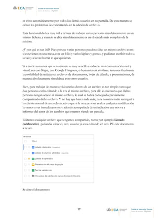 17 Unidad de Innovación Docente
Centro de Recursos Digitales
Unidad de Innovación Docente
Centro de Recursos Digitales
es visto automáticamente por todos los demás usuarios en su pantalla. De esta manera se
evitan los problemas de concurrencia en la edición de archivos.
Esta funcionalidad es muy útil a la hora de trabajar varias personas simultáneamente en un
mismo fichero, y cuando se dice simultáneamente es en el sentido más completo de la
palabra.
¿Y por qué es tan útil? Pues porque varias personas pueden editar un mismo archivo como
si estuvieran en una mesa, con un folio y varios lápices y gomas, y pudieran escribir todos a
la vez y a la vez borrar lo que quisieran.
Si a eso le sumamos que actualmente es muy sencillo establecer una comunicación oral y
visual, sea con Skype, con Google Hangouts, o herramientas similares, tenemos finalmente
la posibilidad de trabajar en archivos de documentos, hojas de cálculo, y presentaciones, de
manera absolutamente simultánea con otros usuarios.
Bien, para trabajar de manera colaborativa dentro de un archivo es tan simple como que
dos personas estén editando a la vez el mismo archivo, para ello es necesario que dichas
personas tengan acceso al mismo archivo, lo cual se habrá conseguido previamente
compartiendo dicho archivo. Y no hay que hacer nada más, para nosotros todo será igual a
la edición normal de un archivo, salvo que si la otra persona realiza cualquier modificación
la vamos a ver inmediatamente y además acompañada de un indicador que nos va a
informar del autor de los cambios que estamos viendo en pantalla.
Editamos cualquier archivo que tengamos compartido, como por ejemplo Listado
colaborativo pulsando sobre él, otro usuario ya esta editando en otro PC este documento
a la vez.
Se abre el documento:
 