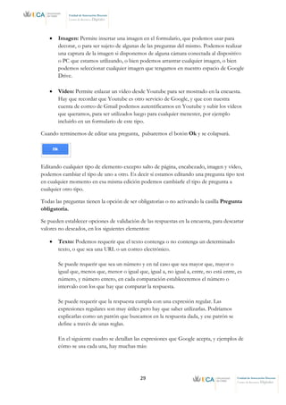 29 Unidad de Innovación Docente
Centro de Recursos Digitales
Unidad de Innovación Docente
Centro de Recursos Digitales
• Imagen: Permite insertar una imagen en el formulario, que podemos usar para
decorar, o para ser sujeto de algunas de las preguntas del mismo. Podemos realizar
una captura de la imagen si disponemos de alguna cámara conectada al dispositivo
o PC que estamos utilizando, o bien podemos arrastrar cualquier imagen, o bien
podemos seleccionar cualquier imagen que tengamos en nuestro espacio de Google
Drive.
• Vídeo: Permite enlazar un vídeo desde Youtube para ser mostrado en la encuesta.
Hay que recordar que Youtube es otro servicio de Google, y que con nuestra
cuenta de correo de Gmail podemos autentificarnos en Youtube y subir los vídeos
que queramos, para ser utilizados luego para cualquier menester, por ejemplo
incluirlo en un formulario de este tipo.
Cuando terminemos de editar una pregunta, pulsaremos el botón Ok y se colapsará.
Editando cualquier tipo de elemento excepto salto de página, encabezado, imagen y vídeo,
podemos cambiar el tipo de uno a otro. Es decir si estamos editando una pregunta tipo test
en cualquier momento en esa misma edición podemos cambiarle el tipo de pregunta a
cualquier otro tipo.
Todas las preguntas tienen la opción de ser obligatorias o no activando la casilla Pregunta
obligatoria.
Se pueden establecer opciones de validación de las respuestas en la encuesta, para descartar
valores no deseados, en los siguientes elementos:
• Texto: Podemos requerir que el texto contenga o no contenga un determinado
texto, o que sea una URL o un correo electrónico.
Se puede requerir que sea un número y en tal caso que sea mayor que, mayor o
igual que, menos que, menor o igual que, igual a, no igual a, entre, no está entre, es
número, y número entero, en cada comparación estableceremos el número o
intervalo con los que hay que comparar la respuesta.
Se puede requerir que la respuesta cumpla con una expresión regular. Las
expresiones regulares son muy útiles pero hay que saber utilizarlas. Podríamos
explicarlas como un patrón que buscamos en la respuesta dada, y ese patrón se
define a través de unas reglas.
En el siguiente cuadro se detallan las expresiones que Google acepta, y ejemplos de
cómo se usa cada una, hay muchas más:
 