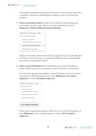 33 Unidad de Innovación Docente
Centro de Recursos Digitales
Unidad de Innovación Docente
Centro de Recursos Digitales
Ahora podemos distribuir la dirección del formulario a través de correo electrónico
o copiando su dirección y difundiéndola de cualquier modo a los personas que
queramos.
• Enviar el formulario relleno: Permite enviar la dirección del formulario pero
conteniendo este datos ya pre rellenos. Lo hacemos pulsando en el menú
Respuestas y Obtener URL previamente rellenada:
Aparece el formulario, rellenamos los datos que queremos que vayan pre rellenados
y le damos al botón de enviar, y nos aparecerá la URL que tenemos que distribuir
para acceder a este formulario relleno.
• Abrir y cerrar el formulario: Desde el momento que se crea el formulario se
pueden realizar encuestas con él, siempre se envíe su dirección a otros usuarios.
En el momento que queramos podemos cerrar el formulario y este ya no admitirá
más respuestas. Para ello pulsaremos en el menú Respuestas y Se aceptan
respuestas o el botón Se aceptan respuestas:
Si tras cerrar el cuestionario queremos abrirlo de nuevo tan fácil como pulsar en el
menú Respuestas y No se aceptan respuestas o el botón No se aceptan
respuestas.
 