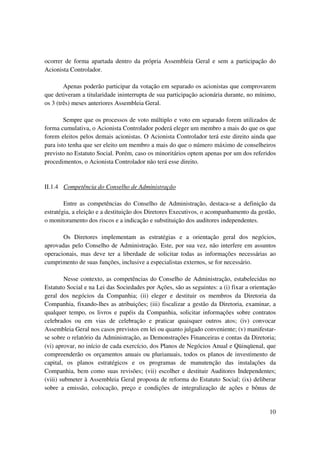 ocorrer de forma apartada dentro da própria Assembleia Geral e sem a participação do
Acionista Controlador.

        Apenas poderão participar da votação em separado os acionistas que comprovarem
que detiveram a titularidade ininterrupta de sua participação acionária durante, no mínimo,
os 3 (três) meses anteriores Assembleia Geral.

        Sempre que os processos de voto múltiplo e voto em separado forem utilizados de
forma cumulativa, o Acionista Controlador poderá eleger um membro a mais do que os que
forem eleitos pelos demais acionistas. O Acionista Controlador terá este direito ainda que
para isto tenha que ser eleito um membro a mais do que o número máximo de conselheiros
previsto no Estatuto Social. Porém, caso os minoritários optem apenas por um dos referidos
procedimentos, o Acionista Controlador não terá esse direito.


II.1.4 Competência do Conselho de Administração

        Entre as competências do Conselho de Administração, destaca-se a definição da
estratégia, a eleição e a destituição dos Diretores Executivos, o acompanhamento da gestão,
o monitoramento dos riscos e a indicação e substituição dos auditores independentes.

       Os Diretores implementam as estratégias e a orientação geral dos negócios,
aprovadas pelo Conselho de Administração. Este, por sua vez, não interfere em assuntos
operacionais, mas deve ter a liberdade de solicitar todas as informações necessárias ao
cumprimento de suas funções, inclusive a especialistas externos, se for necessário.

         Nesse contexto, as competências do Conselho de Administração, estabelecidas no
Estatuto Social e na Lei das Sociedades por Ações, são as seguintes: a (i) fixar a orientação
geral dos negócios da Companhia; (ii) eleger e destituir os membros da Diretoria da
Companhia, fixando-lhes as atribuições; (iii) fiscalizar a gestão da Diretoria, examinar, a
qualquer tempo, os livros e papéis da Companhia, solicitar informações sobre contratos
celebrados ou em vias de celebração e praticar quaisquer outros atos; (iv) convocar
Assembleia Geral nos casos previstos em lei ou quanto julgado conveniente; (v) manifestar-
se sobre o relatório da Administração, as Demonstrações Financeiras e contas da Diretoria;
(vi) aprovar, no início de cada exercício, dos Planos de Negócios Anual e Qüinqüenal, que
compreenderão os orçamentos anuais ou plurianuais, todos os planos de investimento de
capital, os planos estratégicos e os programas de manutenção das instalações da
Companhia, bem como suas revisões; (vii) escolher e destituir Auditores Independentes;
(viii) submeter à Assembleia Geral proposta de reforma do Estatuto Social; (ix) deliberar
sobre a emissão, colocação, preço e condições de integralização de ações e bônus de


                                                                                          10
 
