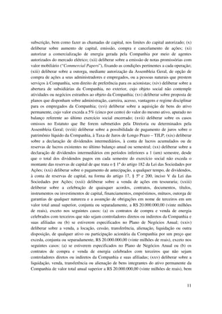 subscrição, bem como fazer as chamadas de capital, nos limites do capital autorizado; (x)
deliberar sobre aumento de capital, emissão, compra e cancelamento de ações; (xi)
autorizar a comercialização de energia gerada pela Companhia por meio de agentes
autorizados do mercado elétrico; (xii) deliberar sobre a emissão de notas promissórias com
valor mobiliário (“Commercial Papers”), fixando as condições pertinentes a cada operação;
(xiii) deliberar sobre a outorga, mediante autorização da Assembleia Geral, de opção de
compra de ações a seus administradores e empregados, ou a pessoas naturais que prestem
serviços à Companhia, sem direito de preferência para os acionistas; (xiv) deliberar sobre a
abertura de subsidiárias da Companhia, no exterior, cujo objeto social não contemple
atividades ou negócios estranhos ao objeto da Companhia; (xv) deliberar sobre proposta de
planos que disponham sobre administração, carreira, acesso, vantagens e regime disciplinar
para os empregados da Companhia; (xvi) deliberar sobre a aquisição de bens do ativo
permanente, cujo valor exceda a 5% (cinco por cento) do valor do mesmo ativo, apurado no
balanço referente ao último exercício social encerrado; (xvii) deliberar sobre os casos
omissos no Estatuto que lhe forem submetidos pela Diretoria ou determinados pela
Assembleia Geral; (xviii) deliberar sobre a possibilidade de pagamento de juros sobre o
patrimônio líquido da Companhia, à Taxa de Juros de Longo Prazo – TJLP; (xix) deliberar
sobre a declaração de dividendos intermediários, à conta de lucros acumulados ou de
reservas de lucros existentes no último balanço anual ou semestral; (xx) deliberar sobre a
declaração de dividendos intermediários em períodos inferiores a 1 (um) semestre, desde
que o total dos dividendos pagos em cada semestre do exercício social não exceda o
montante das reservas de capital de que trata o § 1º do artigo 182 da Lei das Sociedades por
Ações; (xxi) deliberar sobre o pagamento de antecipação, a qualquer tempo, de dividendos,
à conta de reservas de capital, na forma do artigo 17, § 5º e 200, inciso V da Lei das
Sociedades por Ações; (xxii) deliberar sobre a venda de ações em tesouraria; (xxiii)
deliberar sobre a celebração de quaisquer acordos, contratos, documentos, títulos,
instrumentos ou investimentos de capital, financiamentos, empréstimos, mútuos, outorga de
garantias de qualquer natureza e a assunção de obrigações em nome de terceiros em um
valor total anual superior, conjunta ou separadamente, a R$ 20.000.000,00 (vinte milhões
de reais), exceto nos seguintes casos: (a) os contratos de compra e venda de energia
celebrados com terceiros que não sejam controladores diretos ou indiretos da Companhia e
suas afiliadas ou (b) se estiverem especificados no Plano de Negócios Anual; (xxiv)
deliberar sobre a venda, a locação, cessão, transferência, alienação, liquidação ou outra
disposição, de qualquer ativo ou participação acionária da Companhia por um preço que
exceda, conjunta ou separadamente, R$ 20.000.000,00 (vinte milhões de reais), exceto nos
seguintes casos: (a) se estiverem especificados no Plano de Negócios Anual ou (b) os
contratos de compra e venda de energia celebrados com terceiros que não sejam
controladores diretos ou indiretos da Companhia e suas afiliadas; (xxv) deliberar sobre a
liquidação, venda, transferência ou alienação de bens integrantes do ativo permanente da
Companhia de valor total anual superior a R$ 20.000.000,00 (vinte milhões de reais), bem


                                                                                         11
 