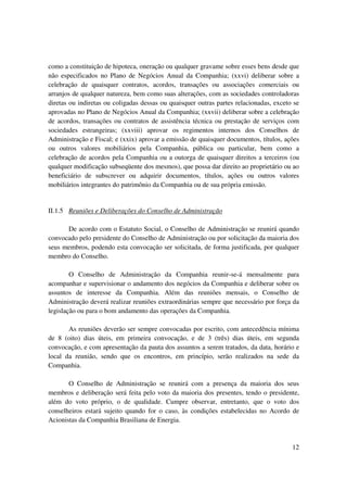 como a constituição de hipoteca, oneração ou qualquer gravame sobre esses bens desde que
não especificados no Plano de Negócios Anual da Companhia; (xxvi) deliberar sobre a
celebração de quaisquer contratos, acordos, transações ou associações comerciais ou
arranjos de qualquer natureza, bem como suas alterações, com as sociedades controladoras
diretas ou indiretas ou coligadas dessas ou quaisquer outras partes relacionadas, exceto se
aprovadas no Plano de Negócios Anual da Companhia; (xxvii) deliberar sobre a celebração
de acordos, transações ou contratos de assistência técnica ou prestação de serviços com
sociedades estrangeiras; (xxviii) aprovar os regimentos internos dos Conselhos de
Administração e Fiscal; e (xxix) aprovar a emissão de quaisquer documentos, títulos, ações
ou outros valores mobiliários pela Companhia, pública ou particular, bem como a
celebração de acordos pela Companhia ou a outorga de quaisquer direitos a terceiros (ou
qualquer modificação subseqüente dos mesmos), que possa dar direito ao proprietário ou ao
beneficiário de subscrever ou adquirir documentos, títulos, ações ou outros valores
mobiliários integrantes do patrimônio da Companhia ou de sua própria emissão.


II.1.5 Reuniões e Deliberações do Conselho de Administração

      De acordo com o Estatuto Social, o Conselho de Administração se reunirá quando
convocado pelo presidente do Conselho de Administração ou por solicitação da maioria dos
seus membros, podendo esta convocação ser solicitada, de forma justificada, por qualquer
membro do Conselho.

        O Conselho de Administração da Companhia reunir-se-á mensalmente para
acompanhar e supervisionar o andamento dos negócios da Companhia e deliberar sobre os
assuntos de interesse da Companhia. Além das reuniões mensais, o Conselho de
Administração deverá realizar reuniões extraordinárias sempre que necessário por força da
legislação ou para o bom andamento das operações da Companhia.

       As reuniões deverão ser sempre convocadas por escrito, com antecedência mínima
de 8 (oito) dias úteis, em primeira convocação, e de 3 (três) dias úteis, em segunda
convocação, e com apresentação da pauta dos assuntos a serem tratados, da data, horário e
local da reunião, sendo que os encontros, em princípio, serão realizados na sede da
Companhia.

       O Conselho de Administração se reunirá com a presença da maioria dos seus
membros e deliberação será feita pelo voto da maioria dos presentes, tendo o presidente,
além do voto próprio, o de qualidade. Cumpre observar, entretanto, que o voto dos
conselheiros estará sujeito quando for o caso, às condições estabelecidas no Acordo de
Acionistas da Companhia Brasiliana de Energia.



                                                                                        12
 