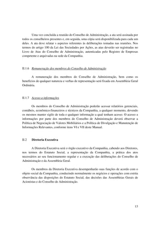 Uma vez concluída a reunião do Conselho de Administração, a ata será assinada por
todos os conselheiros presentes e, em seguida, uma cópia será disponibilizada para cada um
deles. A ata deve relatar s aspectos referentes às deliberações tomadas nas reuniões. Nos
termos do artigo 100 da Lei das Sociedades por Ações, as atas deverão ser registradas no
Livro de Atas do Conselho de Administração, autenticadas pelo Registro de Empresas
competente e arquivadas na sede da Companhia.


II.1.6 Remuneração dos membros do Conselho de Administração

       A remuneração dos membros do Conselho de Administração, bem como os
benefícios de qualquer natureza e verbas de representação será fixada em Assembleia Geral
Ordinária.



II.1.7 Acesso a informações

        Os membros do Conselho de Administração poderão acessar relatórios gerenciais,
contábeis, econômico-financeiros e técnicos da Companhia, a qualquer momento, devendo
os mesmos manter sigilo de toda e qualquer informação a qual tenham acesso. O acesso a
informações por parte dos membros do Conselho de Administração deverá observar a
Política de Negociação de Valores Mobiliários e a Política de Divulgação e Manutenção de
Informações Relevantes, conforme itens VI e VII deste Manual.


II.2   Diretoria Executiva

       A Diretoria Executiva será o órgão executivo da Companhia, cabendo aos Diretores,
nos termos do Estatuto Social, a representação da Companhia, a prática dos atos
necessários ao seu funcionamento regular e a execução das deliberações do Conselho de
Administração e da Assembleia Geral.

       Os membros da Diretoria Executiva desempenharão suas funções de acordo com o
objeto social da Companhia, conduzindo normalmente os negócios e operações com estrita
observância das disposições do Estatuto Social, das decisões das Assembleias Gerais de
Acionistas e do Conselho de Administração.




                                                                                       13
 